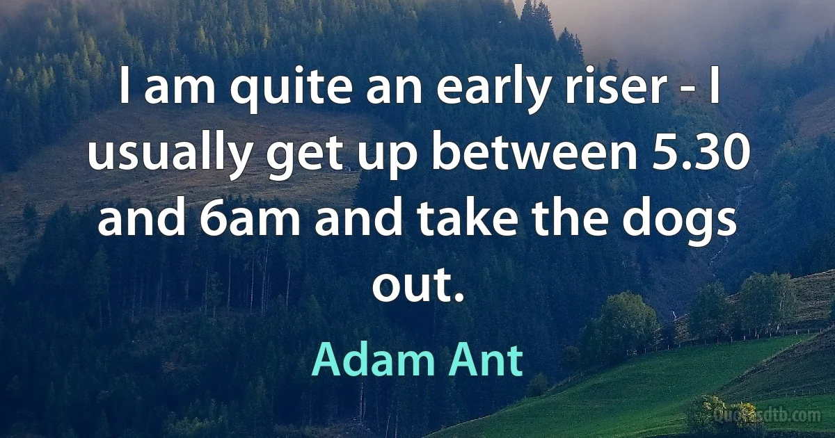 I am quite an early riser - I usually get up between 5.30 and 6am and take the dogs out. (Adam Ant)