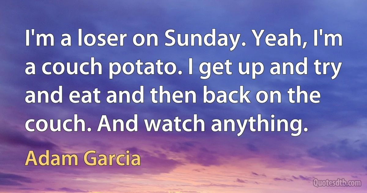 I'm a loser on Sunday. Yeah, I'm a couch potato. I get up and try and eat and then back on the couch. And watch anything. (Adam Garcia)