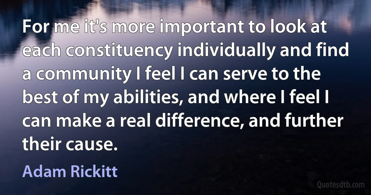 For me it's more important to look at each constituency individually and find a community I feel I can serve to the best of my abilities, and where I feel I can make a real difference, and further their cause. (Adam Rickitt)