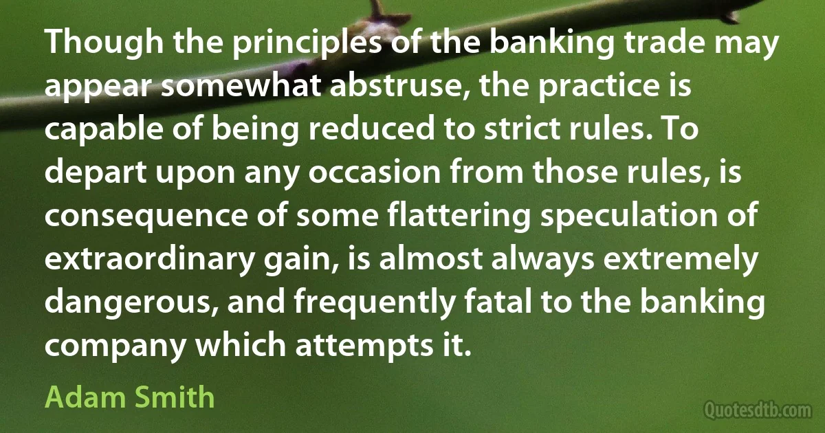 Though the principles of the banking trade may appear somewhat abstruse, the practice is capable of being reduced to strict rules. To depart upon any occasion from those rules, is consequence of some flattering speculation of extraordinary gain, is almost always extremely dangerous, and frequently fatal to the banking company which attempts it. (Adam Smith)