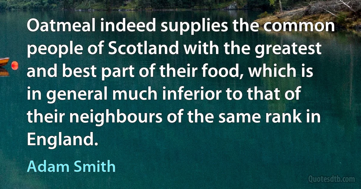 Oatmeal indeed supplies the common people of Scotland with the greatest and best part of their food, which is in general much inferior to that of their neighbours of the same rank in England. (Adam Smith)