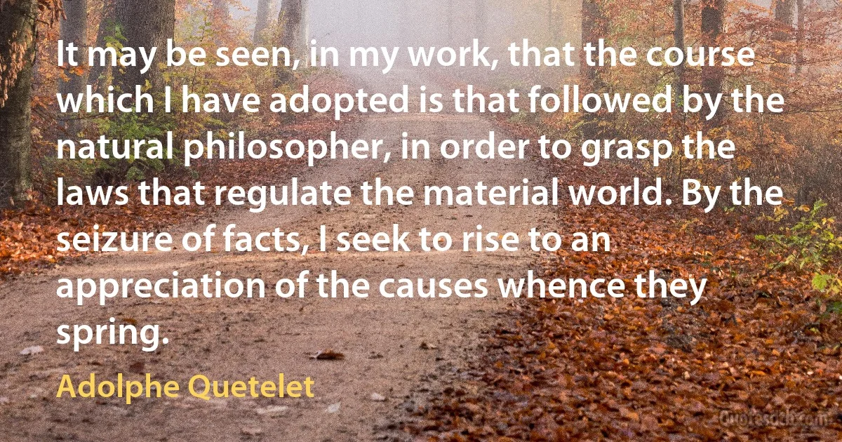 It may be seen, in my work, that the course which I have adopted is that followed by the natural philosopher, in order to grasp the laws that regulate the material world. By the seizure of facts, I seek to rise to an appreciation of the causes whence they spring. (Adolphe Quetelet)