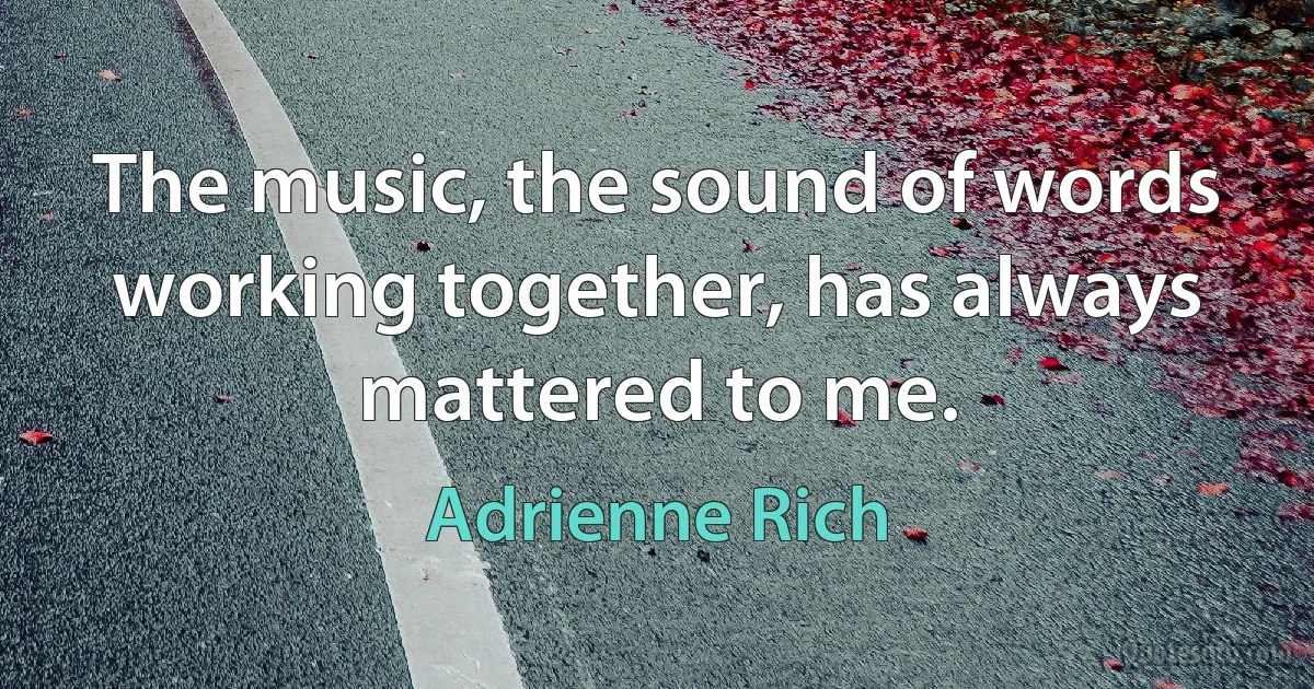 The music, the sound of words working together, has always mattered to me. (Adrienne Rich)