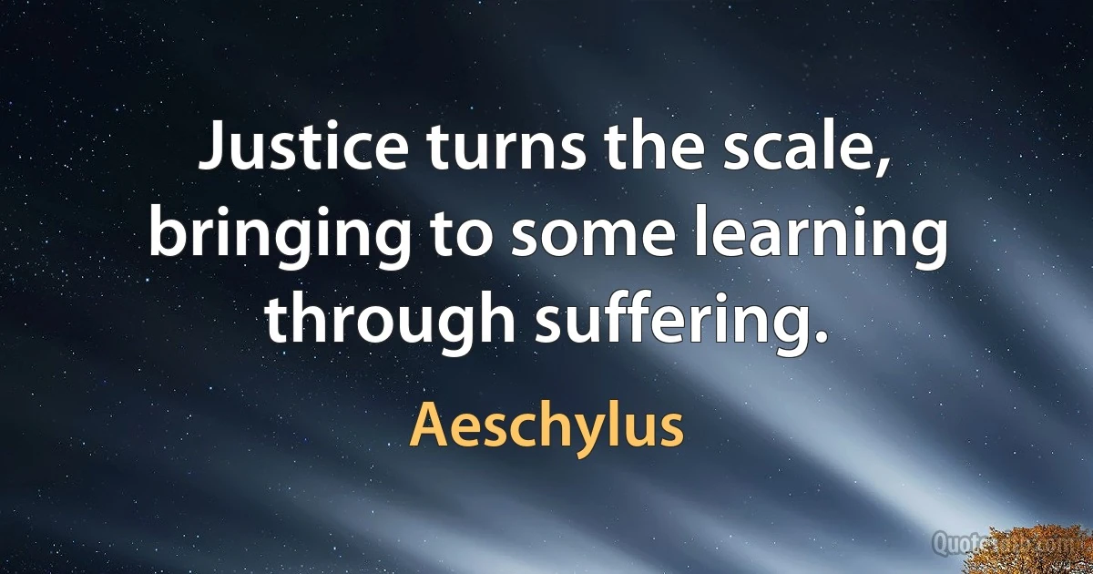 Justice turns the scale, bringing to some learning through suffering. (Aeschylus)