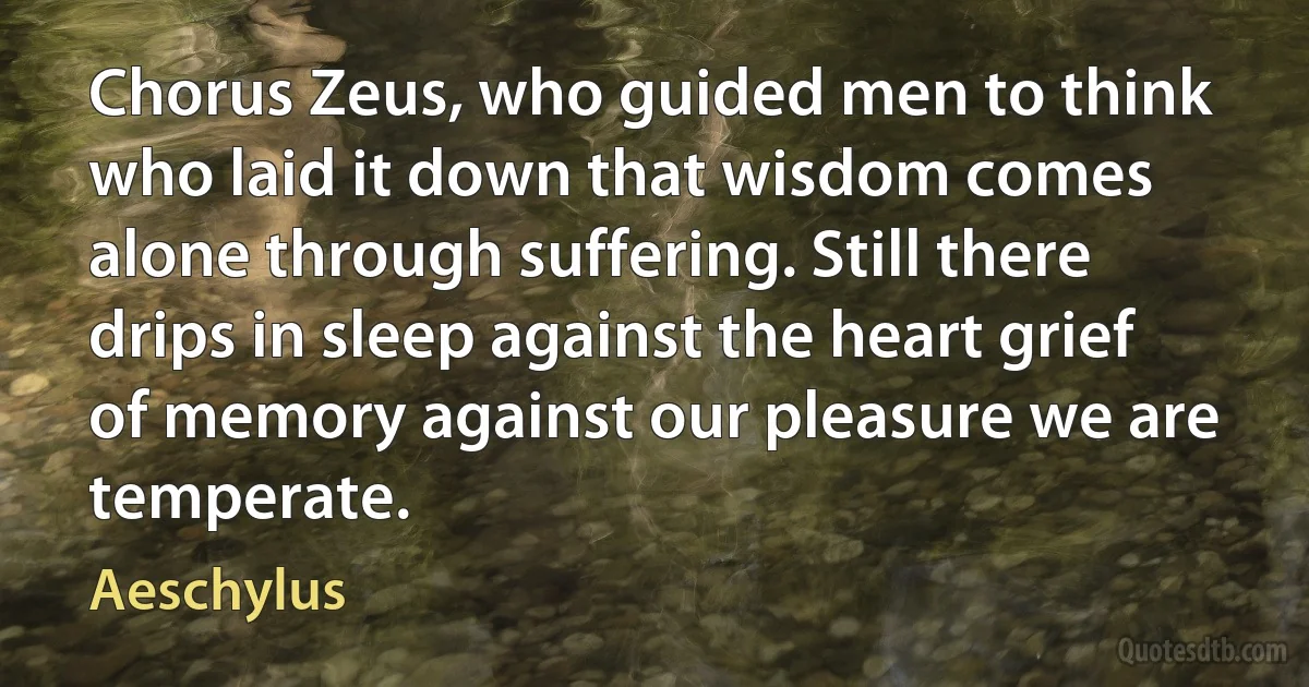 Chorus Zeus, who guided men to think who laid it down that wisdom comes alone through suffering. Still there drips in sleep against the heart grief of memory against our pleasure we are temperate. (Aeschylus)