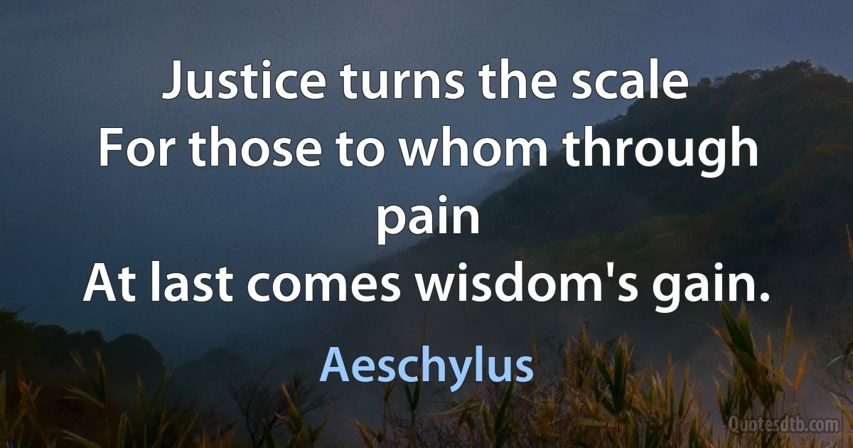 Justice turns the scale
For those to whom through pain
At last comes wisdom's gain. (Aeschylus)