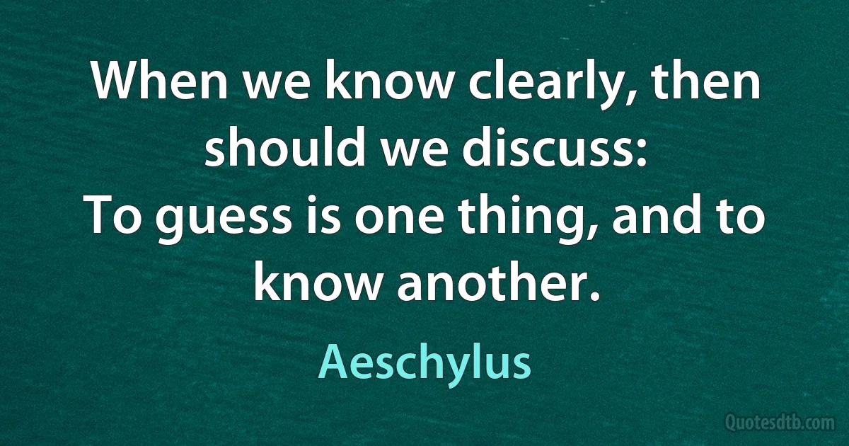 When we know clearly, then should we discuss:
To guess is one thing, and to know another. (Aeschylus)