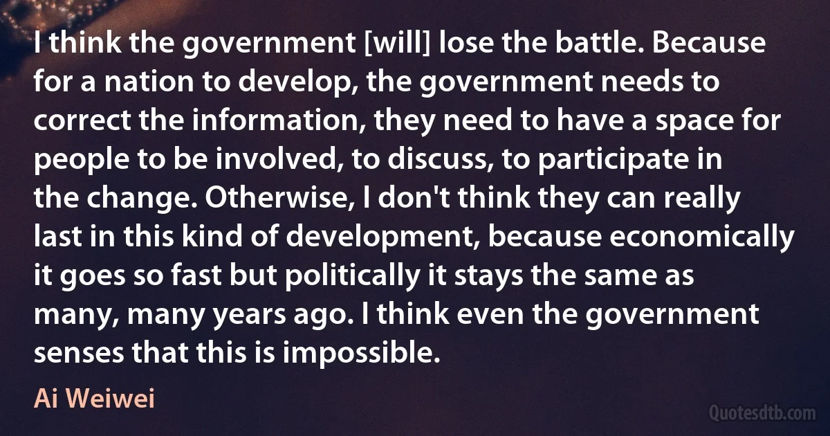 I think the government [will] lose the battle. Because for a nation to develop, the government needs to correct the information, they need to have a space for people to be involved, to discuss, to participate in the change. Otherwise, I don't think they can really last in this kind of development, because economically it goes so fast but politically it stays the same as many, many years ago. I think even the government senses that this is impossible. (Ai Weiwei)