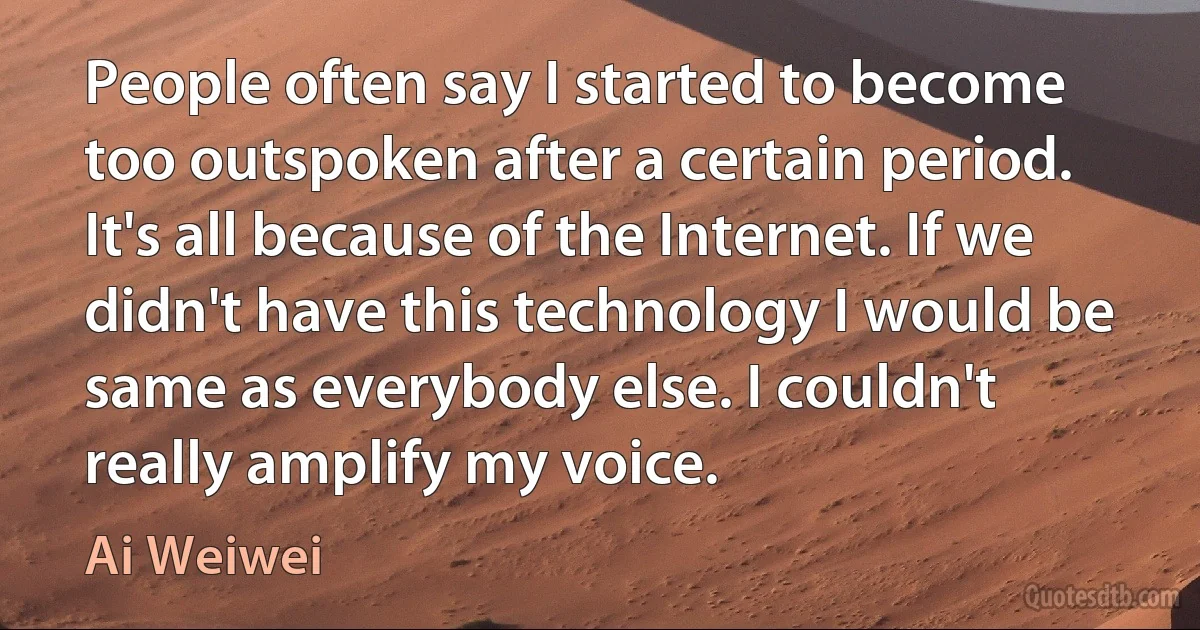 People often say I started to become too outspoken after a certain period. It's all because of the Internet. If we didn't have this technology I would be same as everybody else. I couldn't really amplify my voice. (Ai Weiwei)