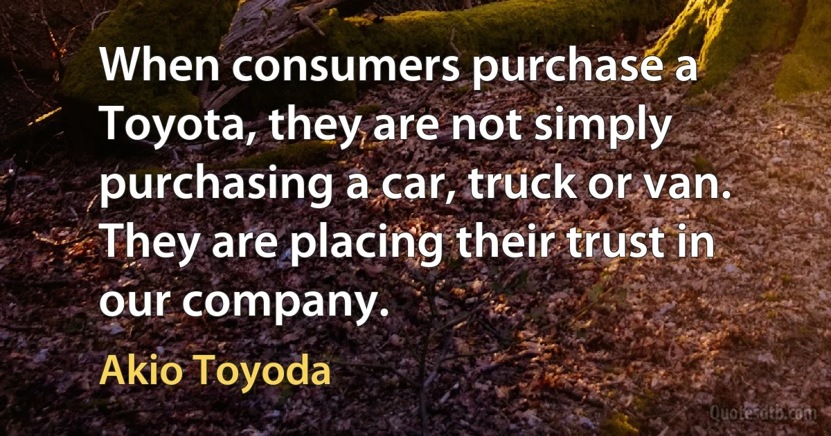 When consumers purchase a Toyota, they are not simply purchasing a car, truck or van. They are placing their trust in our company. (Akio Toyoda)