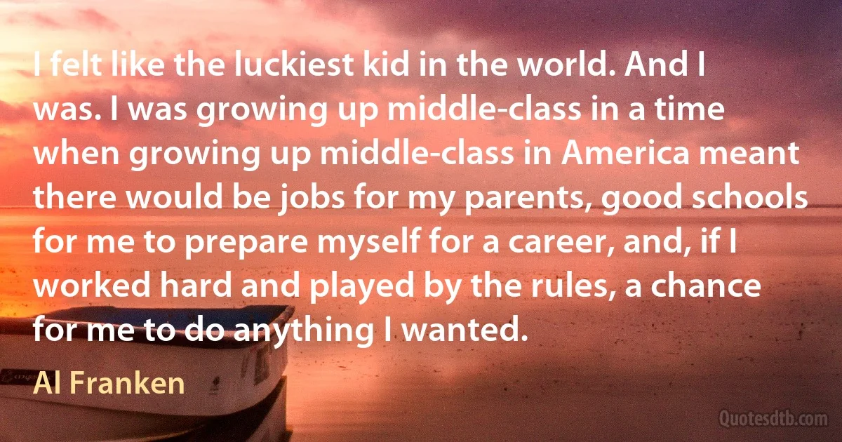 I felt like the luckiest kid in the world. And I was. I was growing up middle-class in a time when growing up middle-class in America meant there would be jobs for my parents, good schools for me to prepare myself for a career, and, if I worked hard and played by the rules, a chance for me to do anything I wanted. (Al Franken)