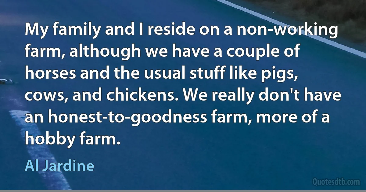 My family and I reside on a non-working farm, although we have a couple of horses and the usual stuff like pigs, cows, and chickens. We really don't have an honest-to-goodness farm, more of a hobby farm. (Al Jardine)