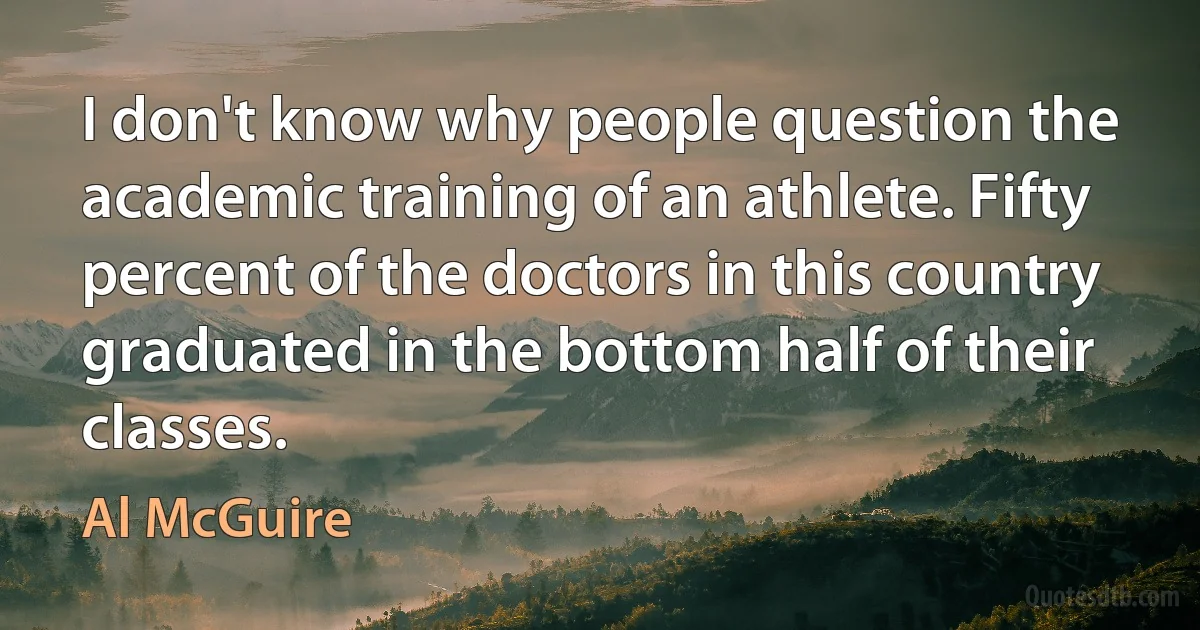 I don't know why people question the academic training of an athlete. Fifty percent of the doctors in this country graduated in the bottom half of their classes. (Al McGuire)