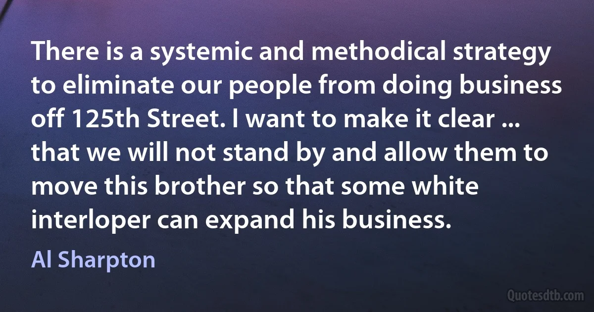 There is a systemic and methodical strategy to eliminate our people from doing business off 125th Street. I want to make it clear ... that we will not stand by and allow them to move this brother so that some white interloper can expand his business. (Al Sharpton)