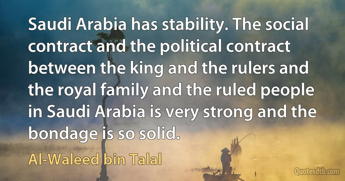 Saudi Arabia has stability. The social contract and the political contract between the king and the rulers and the royal family and the ruled people in Saudi Arabia is very strong and the bondage is so solid. (Al-Waleed bin Talal)