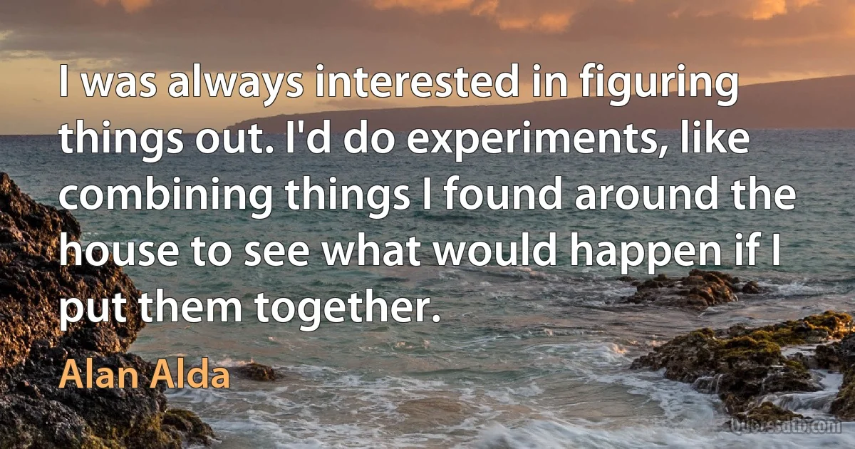 I was always interested in figuring things out. I'd do experiments, like combining things I found around the house to see what would happen if I put them together. (Alan Alda)