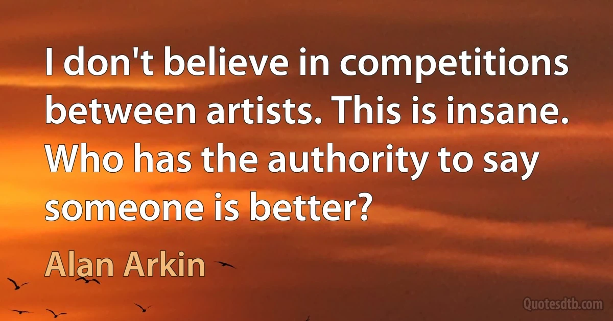 I don't believe in competitions between artists. This is insane. Who has the authority to say someone is better? (Alan Arkin)