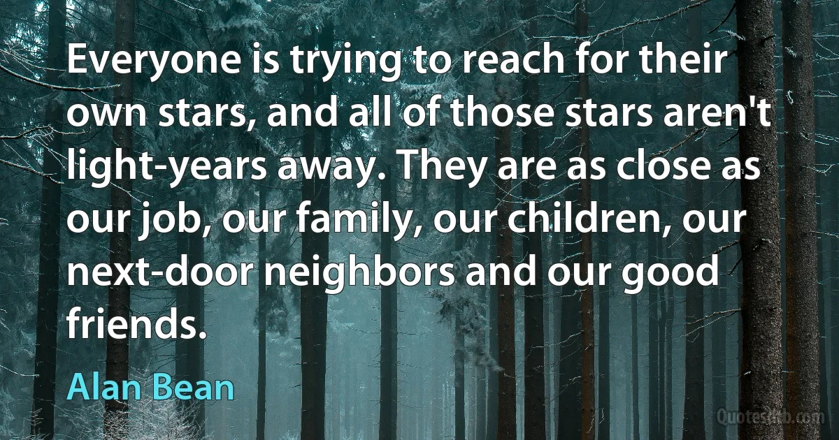 Everyone is trying to reach for their own stars, and all of those stars aren't light-years away. They are as close as our job, our family, our children, our next-door neighbors and our good friends. (Alan Bean)