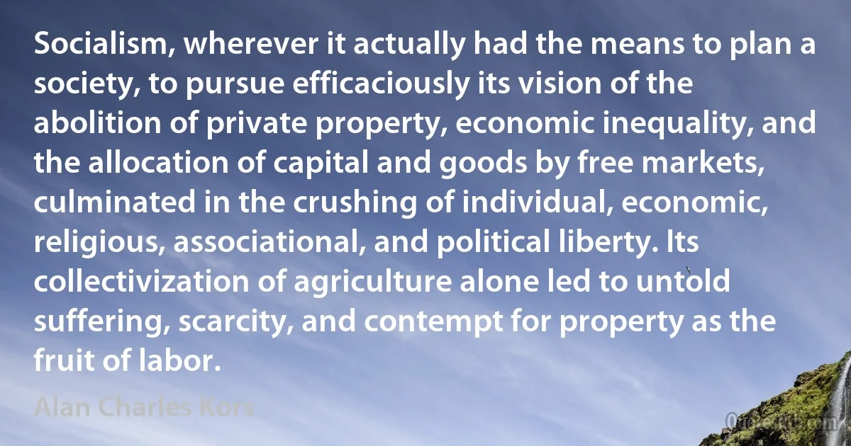 Socialism, wherever it actually had the means to plan a society, to pursue efficaciously its vision of the abolition of private property, economic inequality, and the allocation of capital and goods by free markets, culminated in the crushing of individual, economic, religious, associational, and political liberty. Its collectivization of agriculture alone led to untold suffering, scarcity, and contempt for property as the fruit of labor. (Alan Charles Kors)