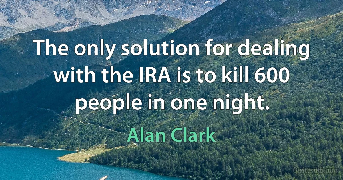 The only solution for dealing with the IRA is to kill 600 people in one night. (Alan Clark)