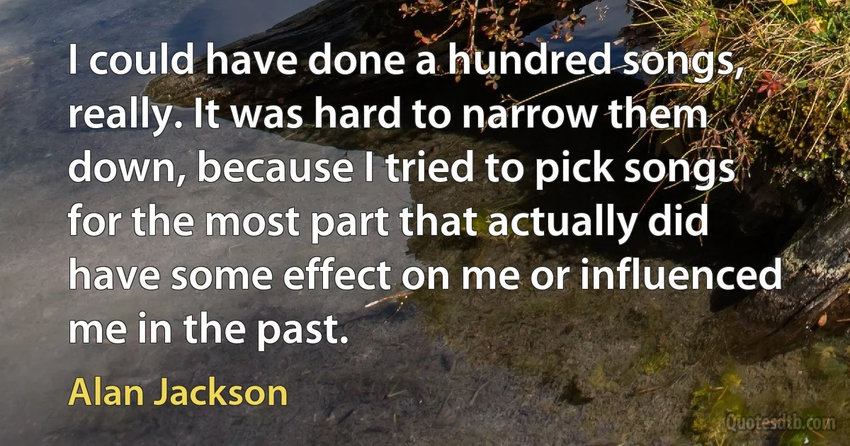 I could have done a hundred songs, really. It was hard to narrow them down, because I tried to pick songs for the most part that actually did have some effect on me or influenced me in the past. (Alan Jackson)