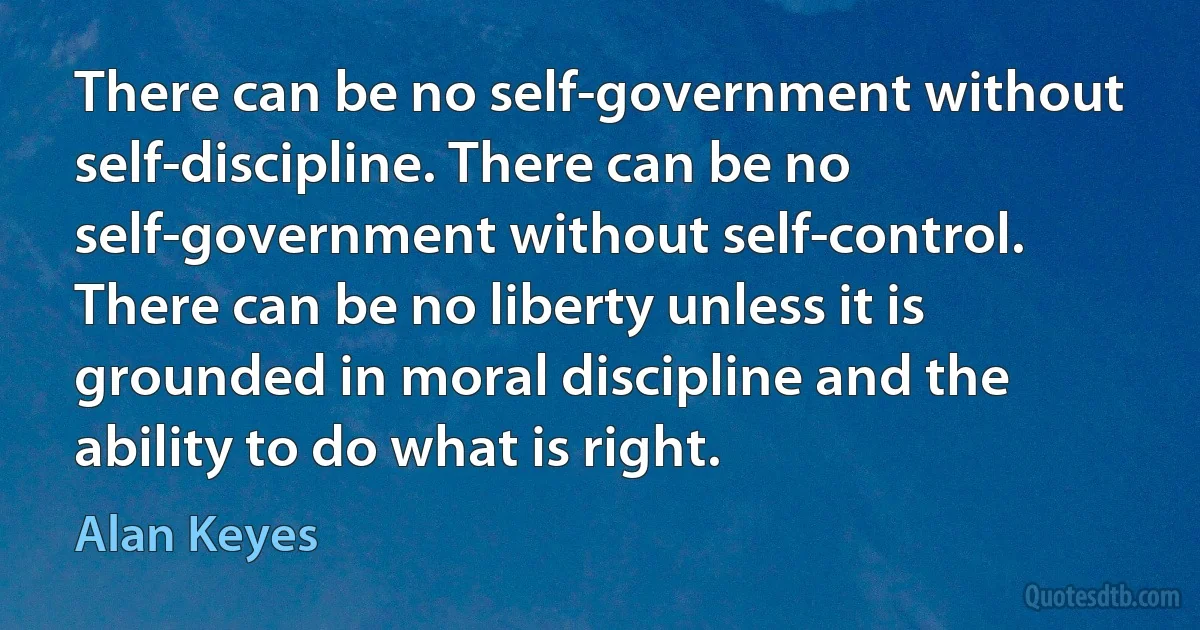 There can be no self-government without self-discipline. There can be no self-government without self-control. There can be no liberty unless it is grounded in moral discipline and the ability to do what is right. (Alan Keyes)