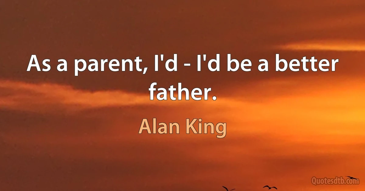 As a parent, I'd - I'd be a better father. (Alan King)