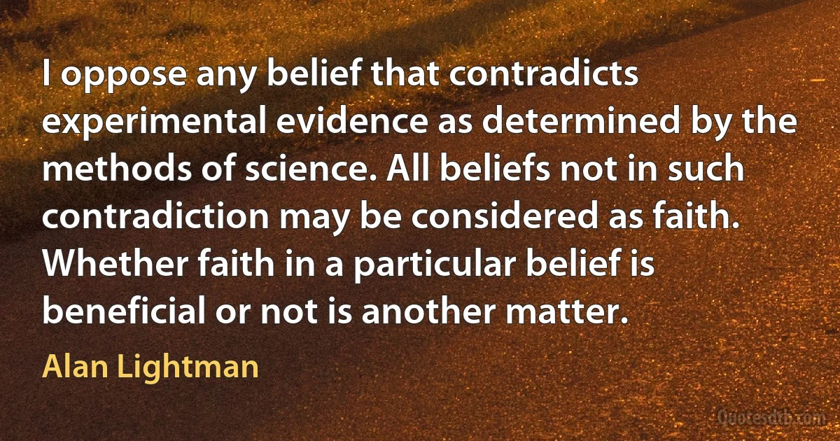 I oppose any belief that contradicts experimental evidence as determined by the methods of science. All beliefs not in such contradiction may be considered as faith. Whether faith in a particular belief is beneficial or not is another matter. (Alan Lightman)