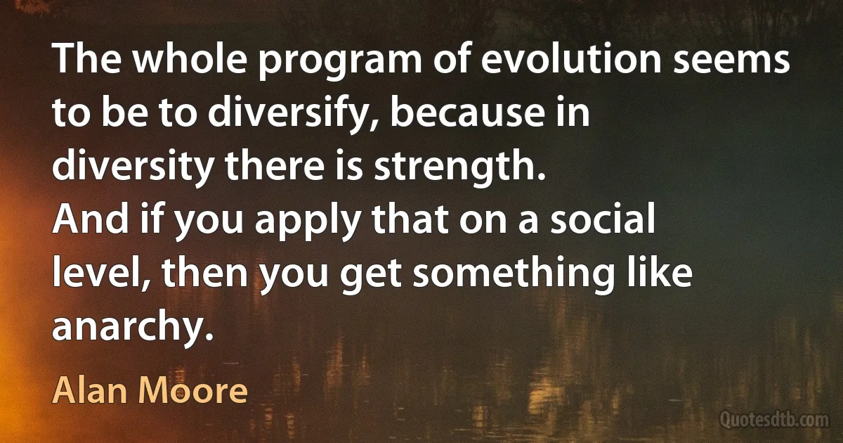 The whole program of evolution seems to be to diversify, because in diversity there is strength.
And if you apply that on a social level, then you get something like anarchy. (Alan Moore)