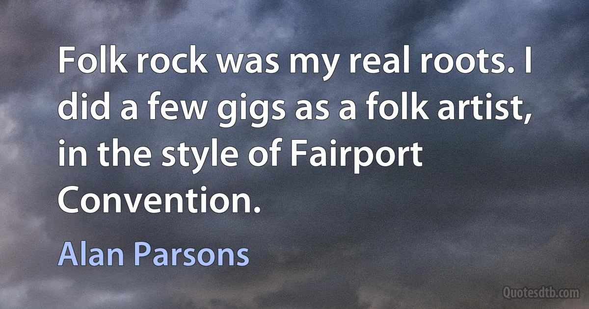 Folk rock was my real roots. I did a few gigs as a folk artist, in the style of Fairport Convention. (Alan Parsons)