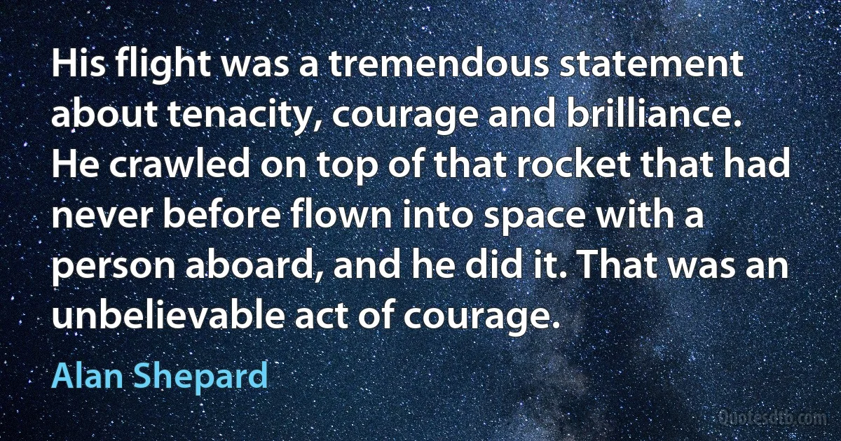 His flight was a tremendous statement about tenacity, courage and brilliance. He crawled on top of that rocket that had never before flown into space with a person aboard, and he did it. That was an unbelievable act of courage. (Alan Shepard)