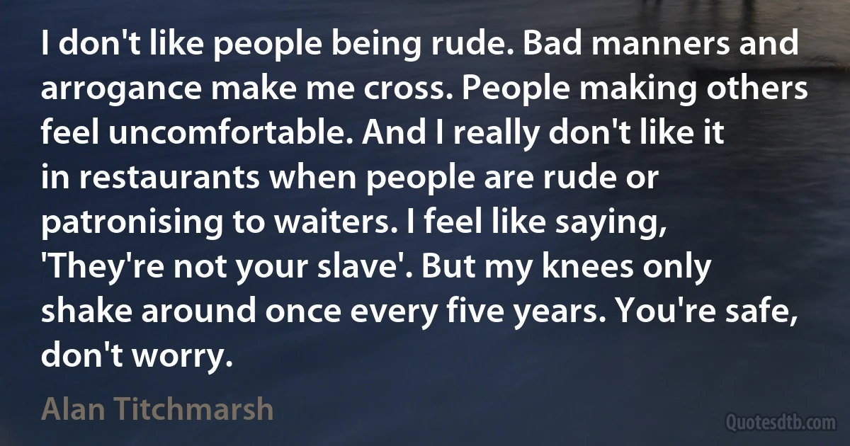 I don't like people being rude. Bad manners and arrogance make me cross. People making others feel uncomfortable. And I really don't like it in restaurants when people are rude or patronising to waiters. I feel like saying, 'They're not your slave'. But my knees only shake around once every five years. You're safe, don't worry. (Alan Titchmarsh)