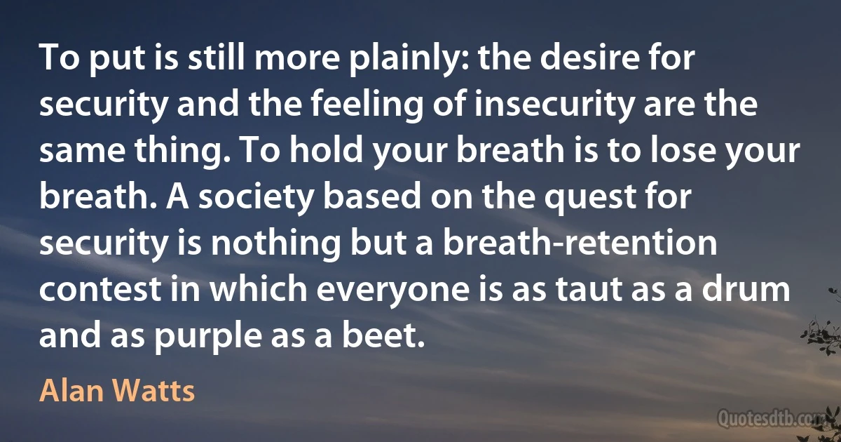 To put is still more plainly: the desire for security and the feeling of insecurity are the same thing. To hold your breath is to lose your breath. A society based on the quest for security is nothing but a breath-retention contest in which everyone is as taut as a drum and as purple as a beet. (Alan Watts)