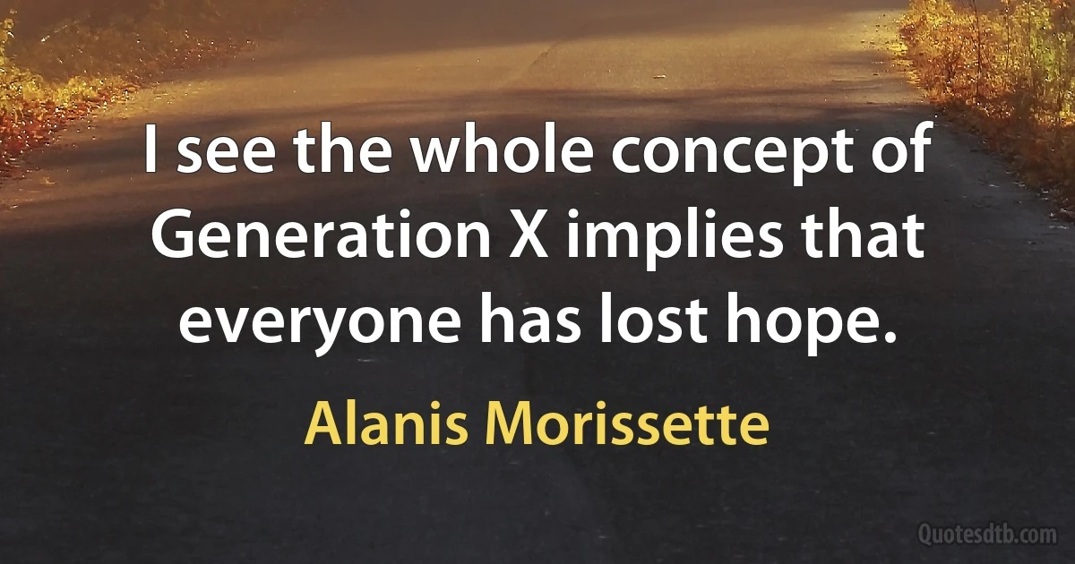 I see the whole concept of Generation X implies that everyone has lost hope. (Alanis Morissette)