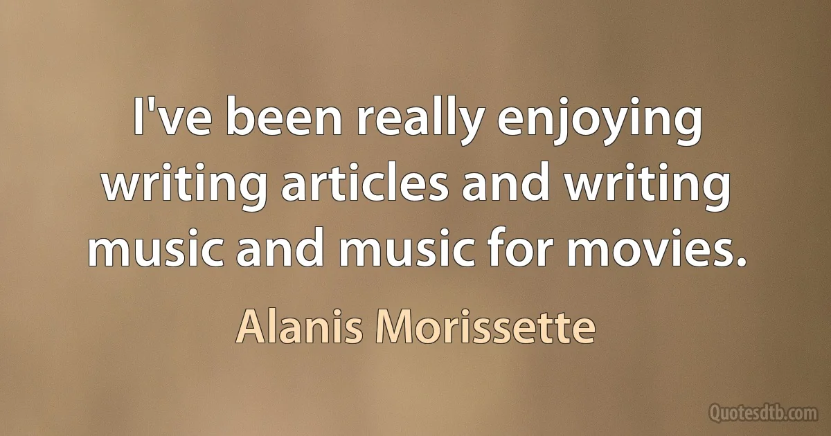 I've been really enjoying writing articles and writing music and music for movies. (Alanis Morissette)