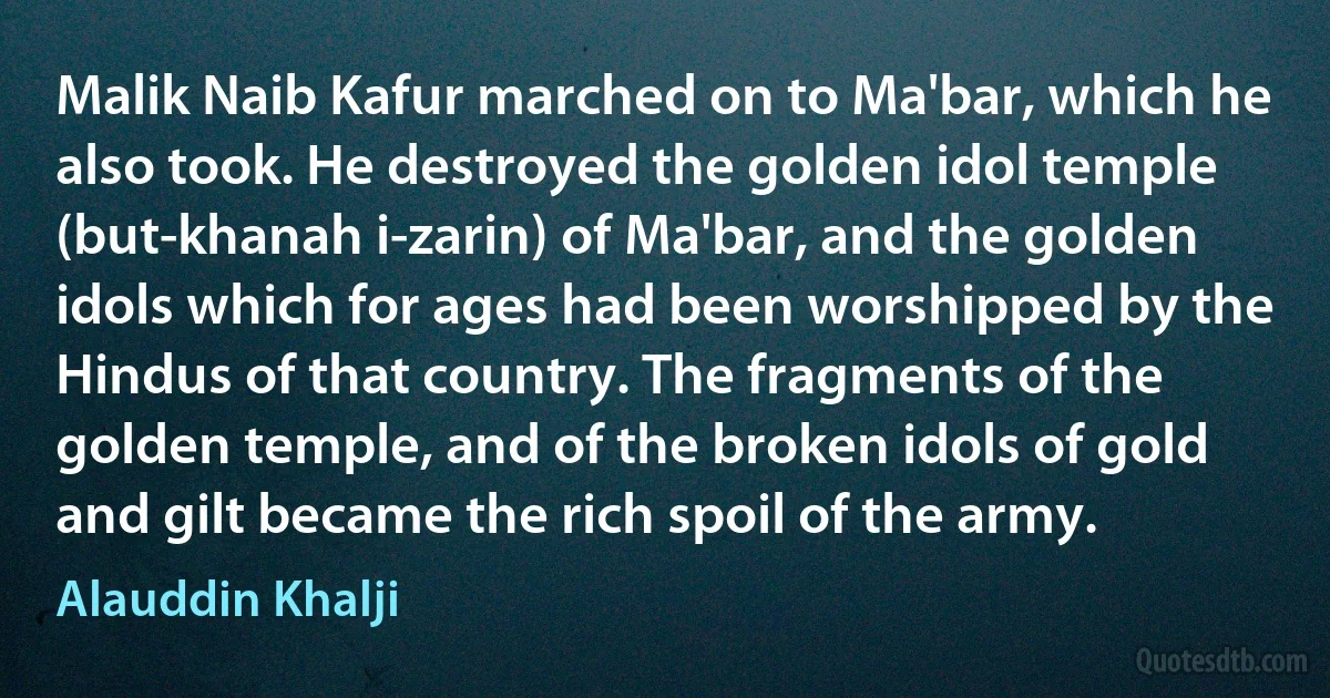 Malik Naib Kafur marched on to Ma'bar, which he also took. He destroyed the golden idol temple (but-khanah i-zarin) of Ma'bar, and the golden idols which for ages had been worshipped by the Hindus of that country. The fragments of the golden temple, and of the broken idols of gold and gilt became the rich spoil of the army. (Alauddin Khalji)