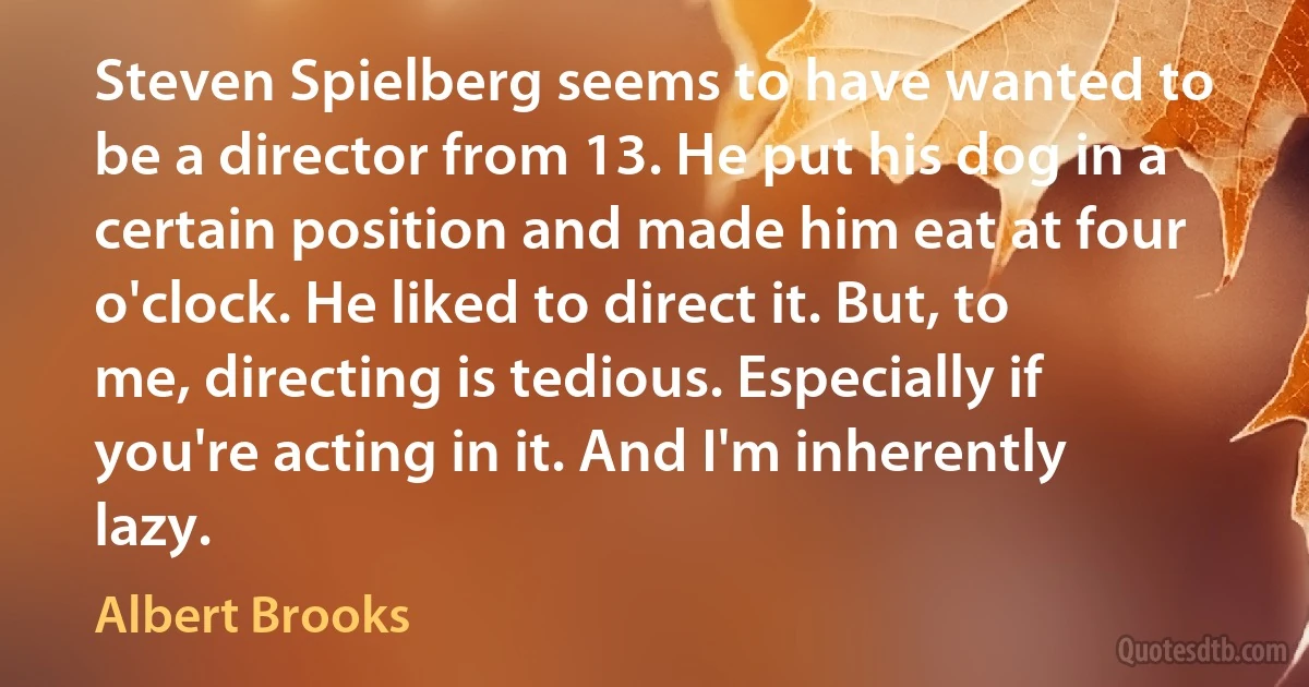 Steven Spielberg seems to have wanted to be a director from 13. He put his dog in a certain position and made him eat at four o'clock. He liked to direct it. But, to me, directing is tedious. Especially if you're acting in it. And I'm inherently lazy. (Albert Brooks)