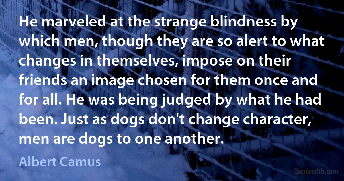 He marveled at the strange blindness by which men, though they are so alert to what changes in themselves, impose on their friends an image chosen for them once and for all. He was being judged by what he had been. Just as dogs don't change character, men are dogs to one another. (Albert Camus)