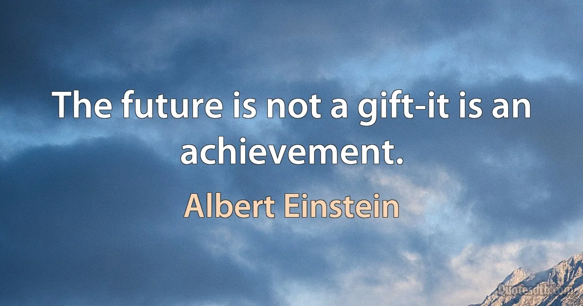 The future is not a gift-it is an achievement. (Albert Einstein)