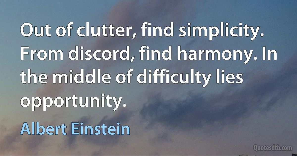 Out of clutter, find simplicity. From discord, find harmony. In the middle of difficulty lies opportunity. (Albert Einstein)