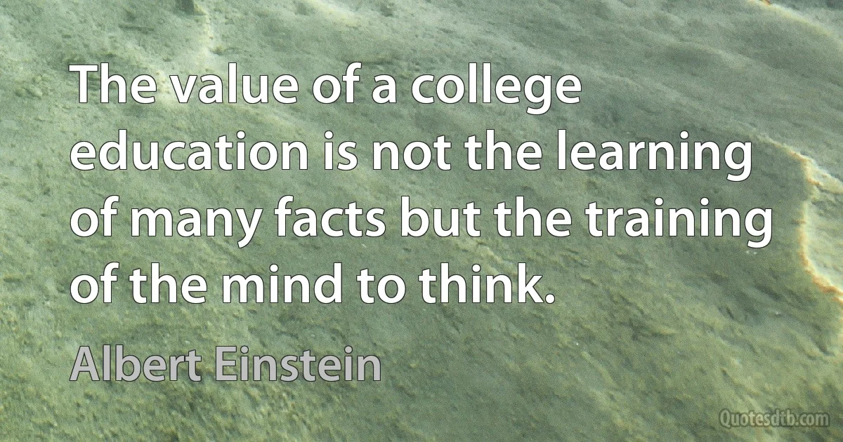 The value of a college education is not the learning of many facts but the training of the mind to think. (Albert Einstein)