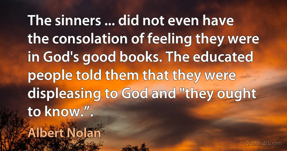 The sinners ... did not even have the consolation of feeling they were in God's good books. The educated people told them that they were displeasing to God and "they ought to know.”. (Albert Nolan)