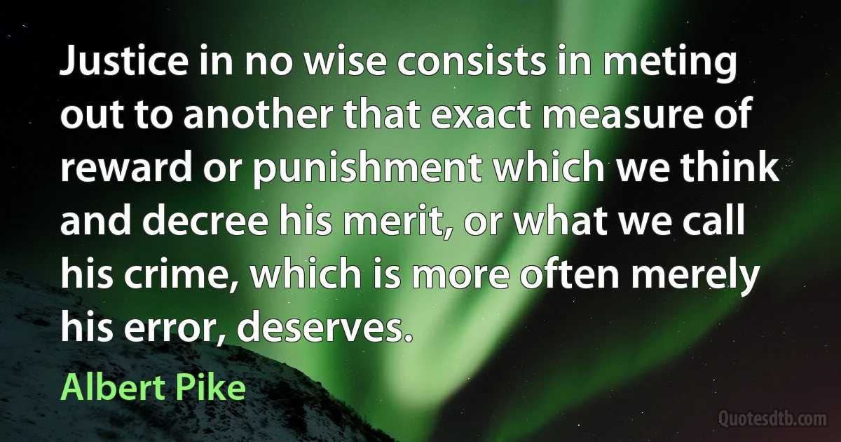 Justice in no wise consists in meting out to another that exact measure of reward or punishment which we think and decree his merit, or what we call his crime, which is more often merely his error, deserves. (Albert Pike)