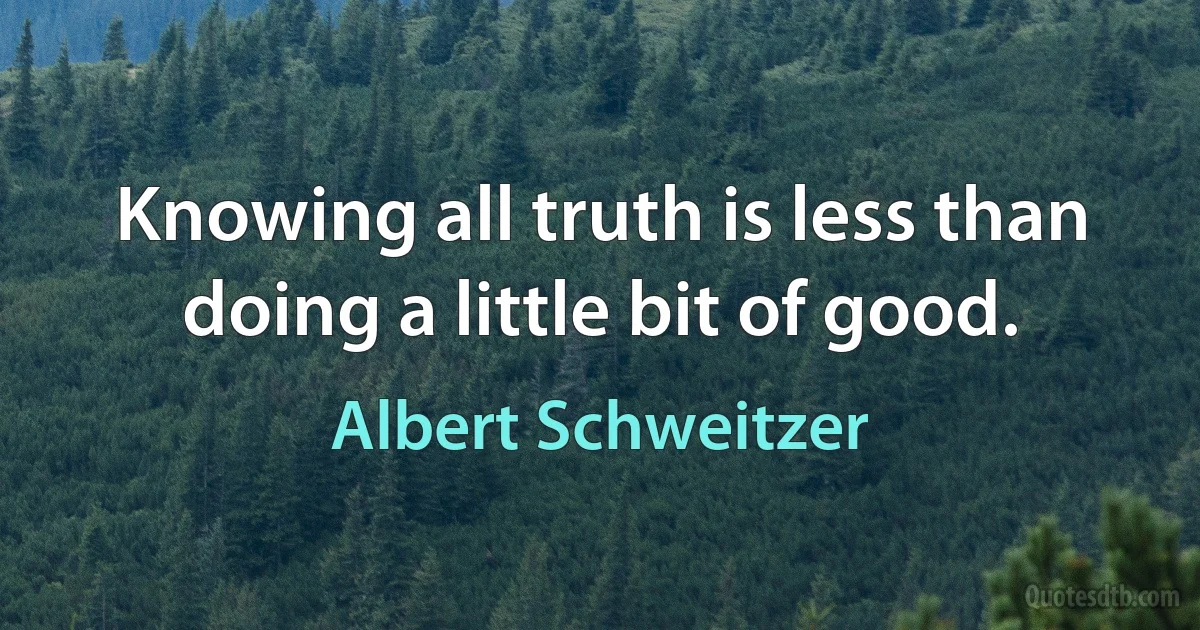 Knowing all truth is less than doing a little bit of good. (Albert Schweitzer)