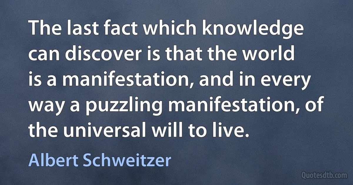 The last fact which knowledge can discover is that the world is a manifestation, and in every way a puzzling manifestation, of the universal will to live. (Albert Schweitzer)