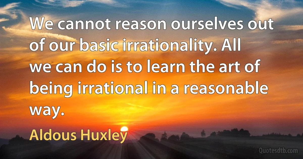 We cannot reason ourselves out of our basic irrationality. All we can do is to learn the art of being irrational in a reasonable way. (Aldous Huxley)