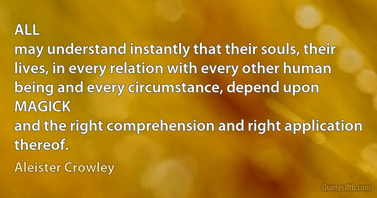 ALL
may understand instantly that their souls, their lives, in every relation with every other human being and every circumstance, depend upon
MAGICK
and the right comprehension and right application thereof. (Aleister Crowley)