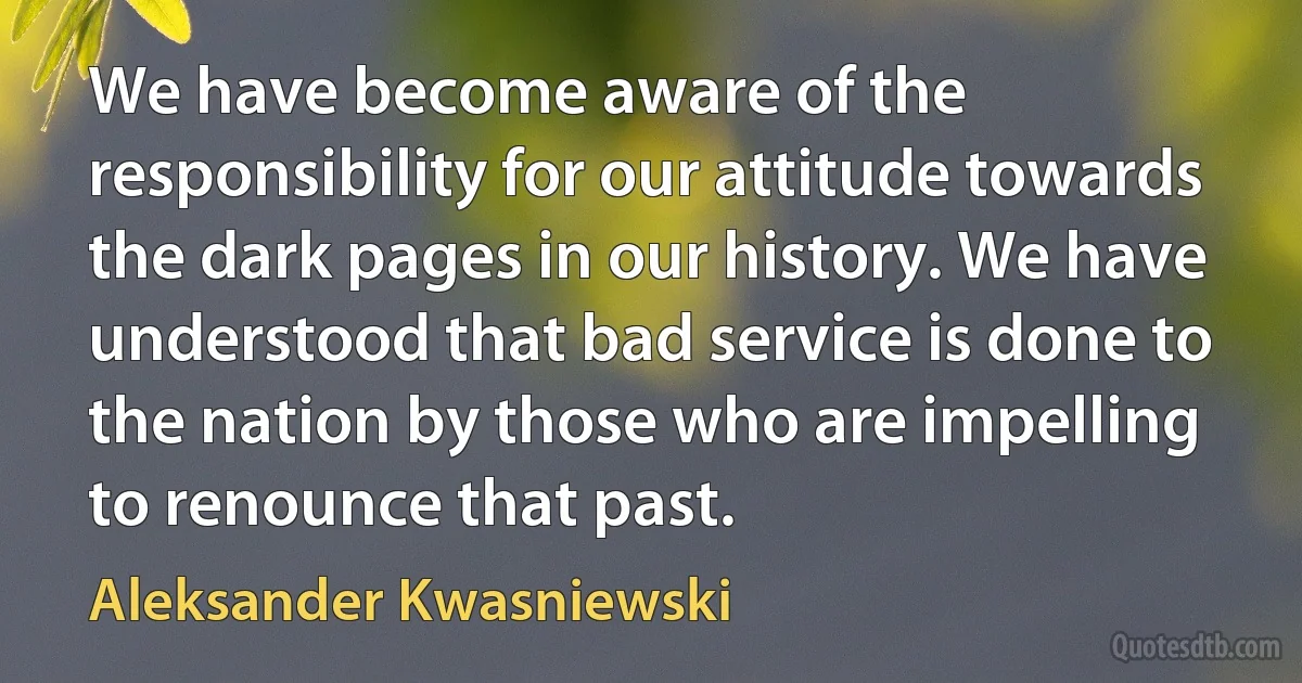 We have become aware of the responsibility for our attitude towards the dark pages in our history. We have understood that bad service is done to the nation by those who are impelling to renounce that past. (Aleksander Kwasniewski)