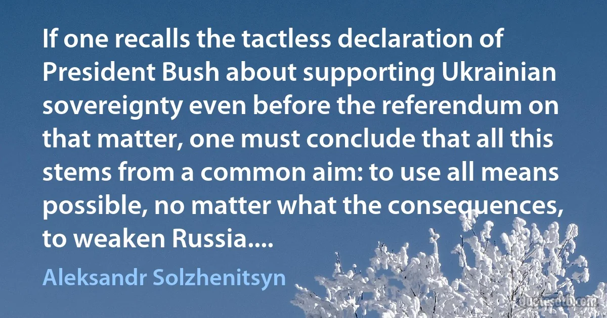 If one recalls the tactless declaration of President Bush about supporting Ukrainian sovereignty even before the referendum on that matter, one must conclude that all this stems from a common aim: to use all means possible, no matter what the consequences, to weaken Russia.... (Aleksandr Solzhenitsyn)