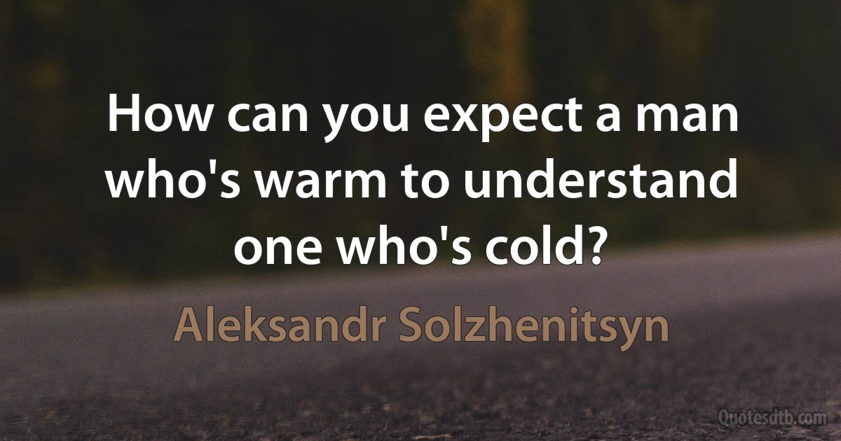 How can you expect a man who's warm to understand one who's cold? (Aleksandr Solzhenitsyn)